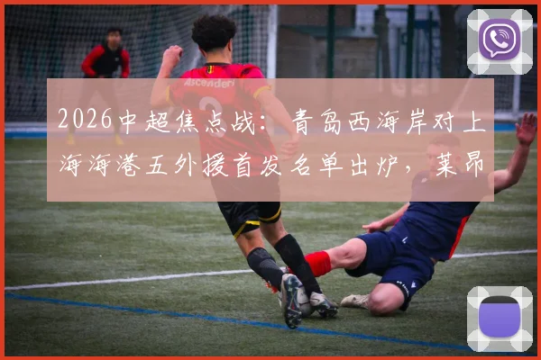 2026中超焦点战：青岛西海岸对上海海港五外援首发名单出炉，莱昂纳多出战武磊缺席引关注