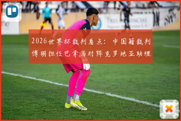 2026世界杯裁判看点：中国籍裁判傅明担任巴拿马对阵克罗地亚助理VAR，盘点本次赛事裁判团队名单