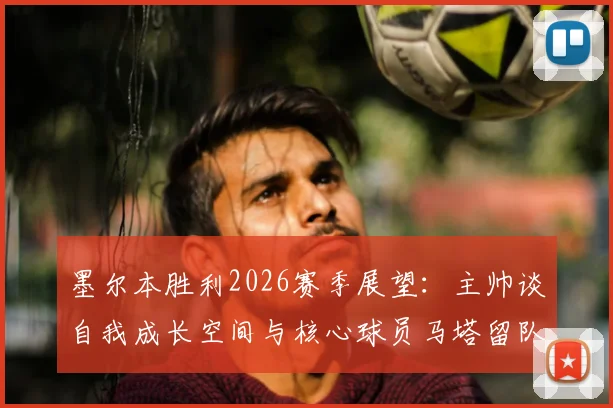 墨尔本胜利2026赛季展望:主帅谈自我成长空间与核心球员马塔留队希望,解析球队未来阵容构建