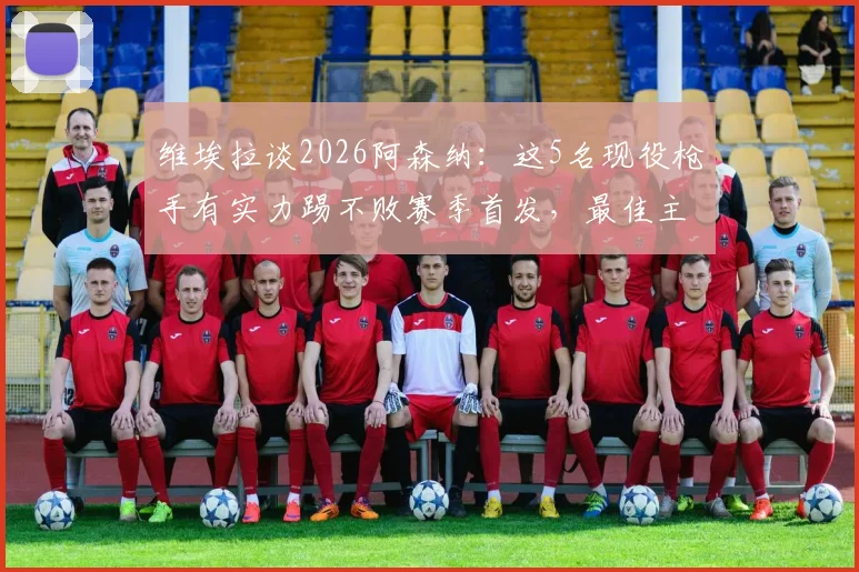 维埃拉谈2026阿森纳:这5名现役枪手有实力踢不败赛季首发,最佳主帅仍是温格