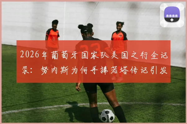 2026年葡萄牙国家队美国之行全记录:努内斯为何手捧若塔传记引发热议与思考