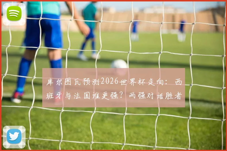 库尔图瓦预测2026世界杯走向：西班牙与法国谁更强？两强对话胜者锁定冠军，深度分析背后逻辑