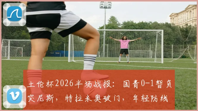 土伦杯2026半场战报：国青0-1暂负突尼斯，特拉米奥破门，年轻防线面临考验