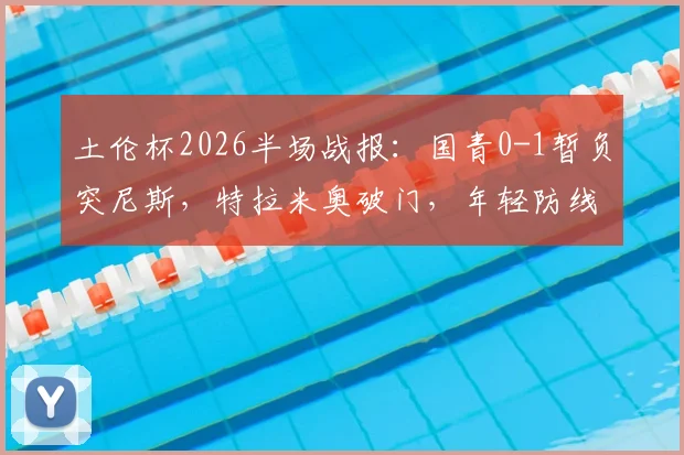土伦杯2026半场战报:国青0-1暂负突尼斯,特拉米奥破门,年轻防线面临考验