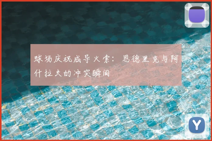 球场庆祝成导火索:恩德里克与阿什拉夫的冲突瞬间
