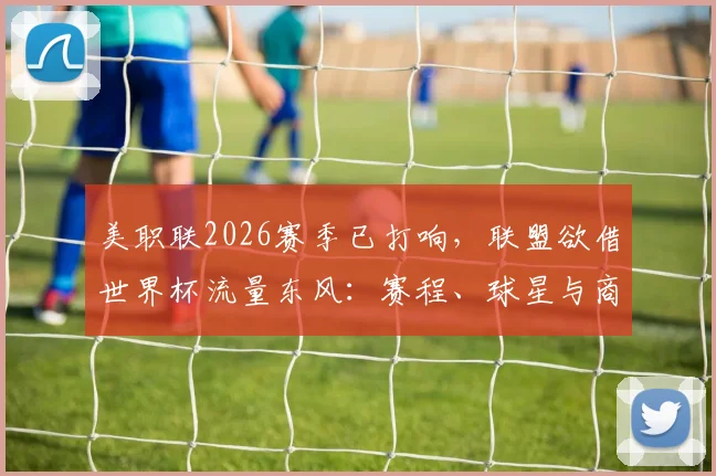 美职联2026赛季已打响,联盟欲借世界杯流量东风:赛程、球星与商业布局全解析
