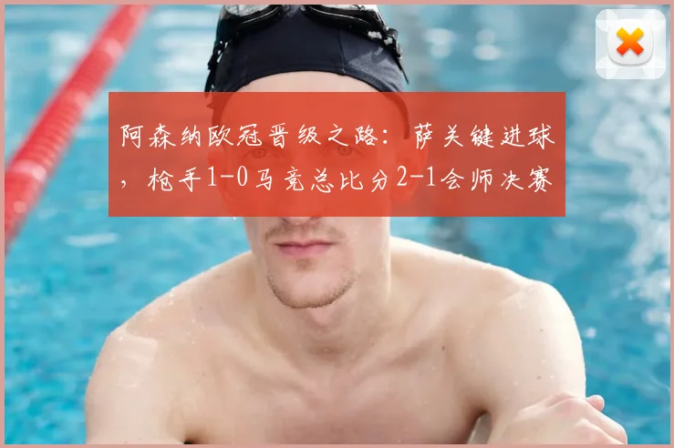 阿森纳欧冠晋级之路:萨关键进球,枪手1-0马竞总比分2-1会师决赛