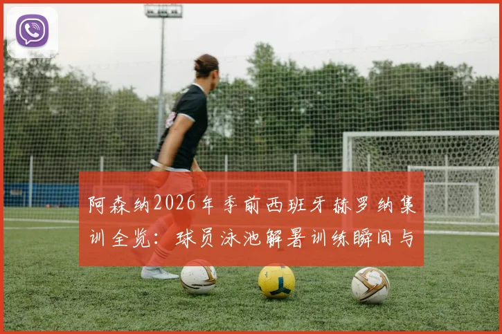 阿森纳2026年季前西班牙赫罗纳集训全览：球员泳池解暑训练瞬间与完整夏训日程安排解析
