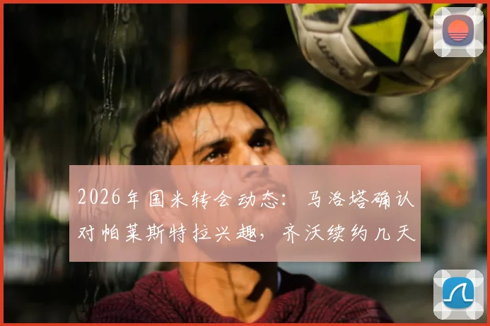 2026年国米转会动态:马洛塔确认对帕莱斯特拉兴趣,齐沃续约几天内官宣,详解引援策略