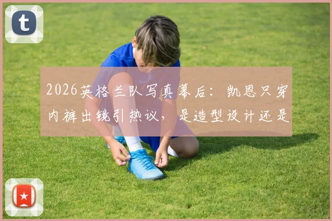 2026英格兰队写真幕后：凯恩只穿内裤出镜引热议，是造型设计还是裤子被偷？