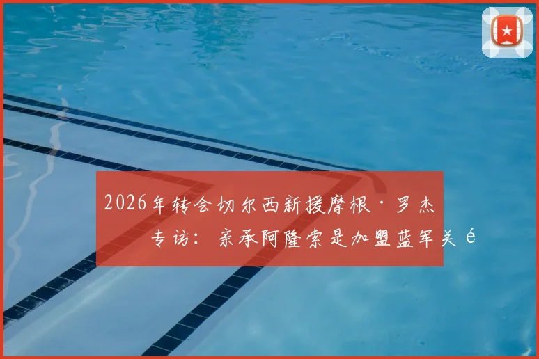 2026年转会切尔西新援摩根·罗杰斯专访：亲承阿隆索是加盟蓝军关键原因，解析幕后转会细节与未来规划