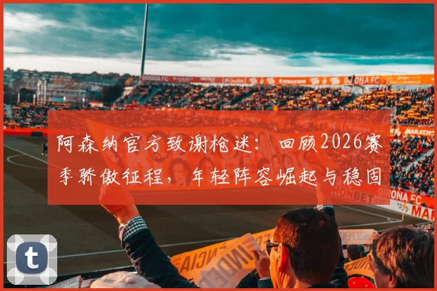 阿森纳官方致谢枪迷：回顾2026赛季骄傲征程，年轻阵容崛起与稳固防守成关键
