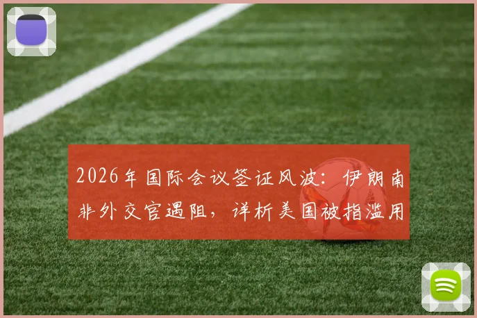 2026年国际会议签证风波：伊朗南非外交官遇阻，详析美国被指滥用东道主权利事件始末