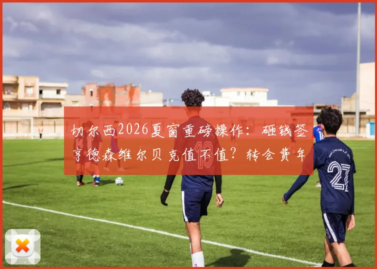 切尔西2026夏窗重磅操作：砸钱签亨德森维尔贝克值不值？转会费年薪细节曝光，球迷怎么看？