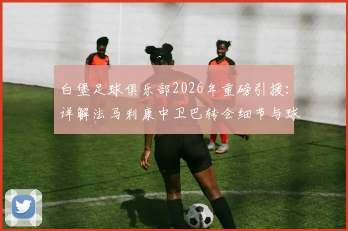 白堡足球俱乐部2026年重磅引援：详解法马利康中卫巴转会细节与球员技术特点分析