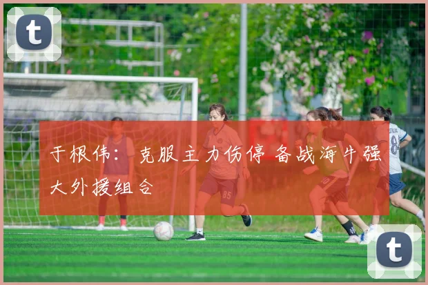 于根伟：克服主力伤停 备战海牛强大外援组合